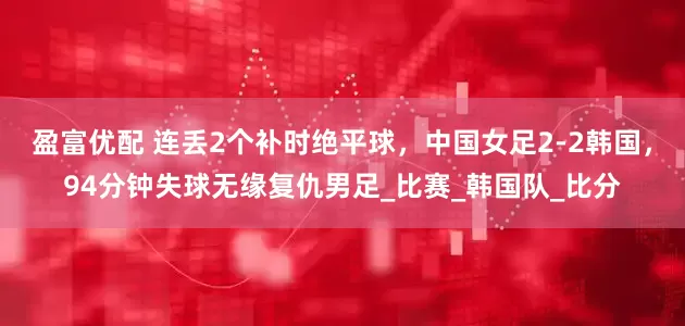 盈富优配 连丢2个补时绝平球，中国女足2-2韩国，94分钟失球无缘复仇男足_比赛_韩国队_比分