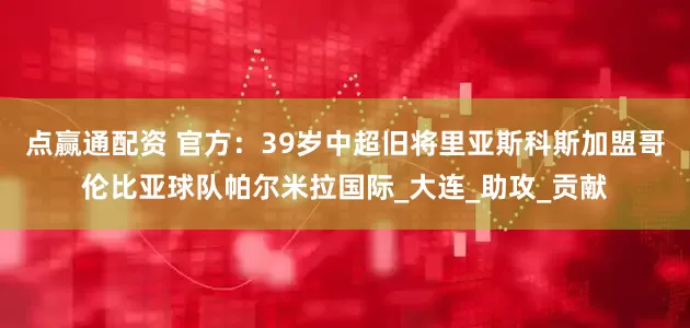 点赢通配资 官方：39岁中超旧将里亚斯科斯加盟哥伦比亚球队帕尔米拉国际_大连_助攻_贡献
