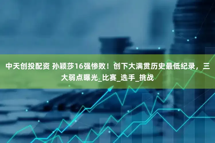 中天创投配资 孙颖莎16强惨败！创下大满贯历史最低纪录，三大弱点曝光_比赛_选手_挑战