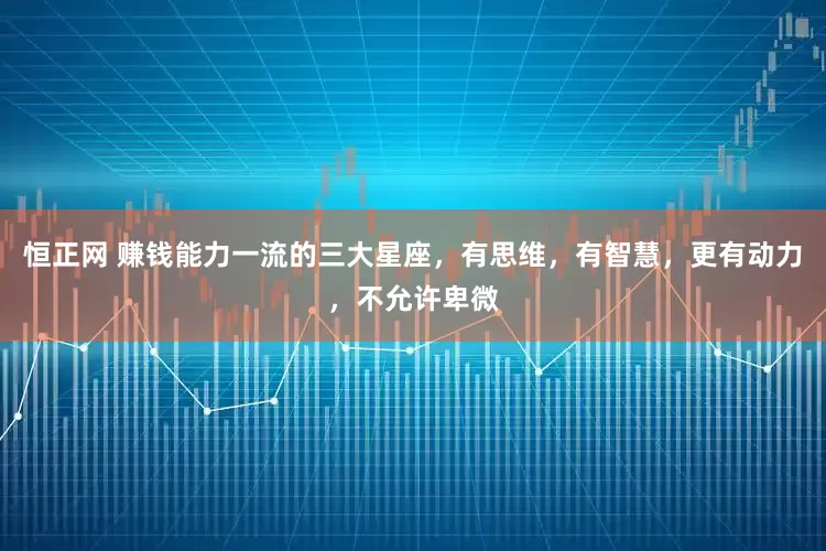 恒正网 赚钱能力一流的三大星座，有思维，有智慧，更有动力，不允许卑微