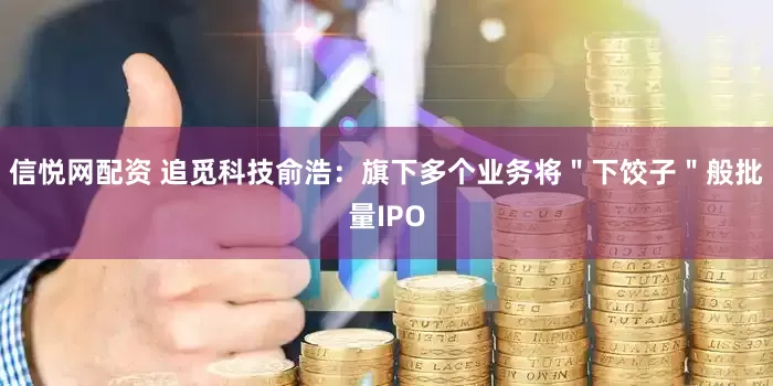 信悦网配资 追觅科技俞浩：旗下多个业务将＂下饺子＂般批量IPO