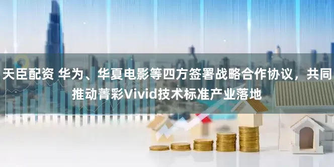 天臣配资 华为、华夏电影等四方签署战略合作协议，共同推动菁彩Vivid技术标准产业落地
