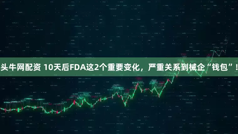 头牛网配资 10天后FDA这2个重要变化，严重关系到械企“钱包”！