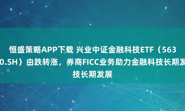 恒盛策略APP下载 兴业中证金融科技ETF（563570.SH）由跌转涨，券商FICC业务助力金融科技长期发展
