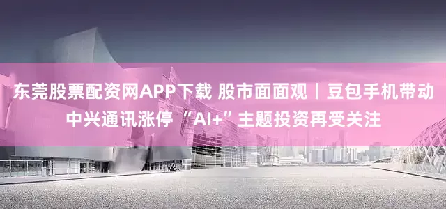 东莞股票配资网APP下载 股市面面观丨豆包手机带动中兴通讯涨停 “AI+”主题投资再受关注