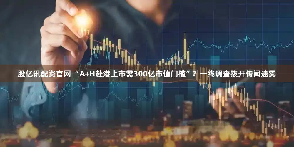 股亿讯配资官网 “A+H赴港上市需300亿市值门槛”？一线调查拨开传闻迷雾