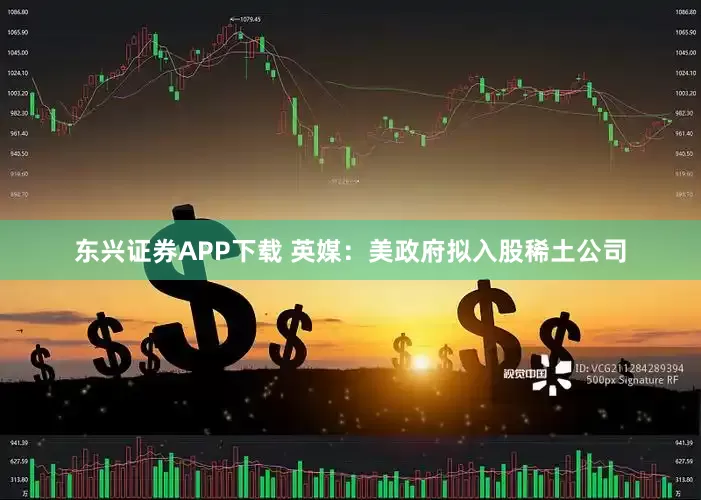 东兴证券APP下载 英媒：美政府拟入股稀土公司