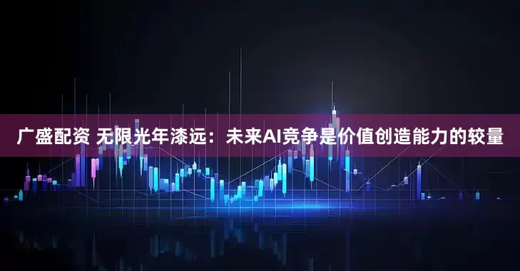 广盛配资 无限光年漆远：未来AI竞争是价值创造能力的较量