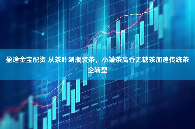 盈途金宝配资 从茶叶到瓶装茶，小罐茶高香无糖茶加速传统茶企转型