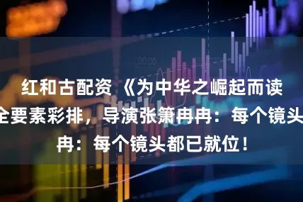 红和古配资 《为中华之崛起而读书》完成全要素彩排，导演张箫冉冉：每个镜头都已就位！